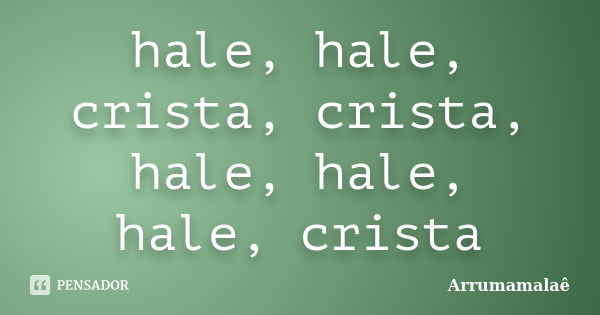 hale, hale, crista, crista, hale, hale, hale, crista... Frase de Arrumamalaê.