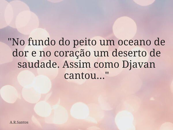 "No fundo do peito um oceano de dor e no coração um deserto de saudade. Assim como Djavan cantou..."... Frase de A.R.Santos.