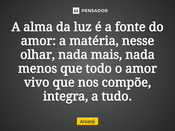 ⁠A alma da luz é a fonte do amor: a matéria, nesse olhar, nada mais, nada menos que todo o amor vivo que nos compõe, integra, a tudo.... Frase de Arsanji.