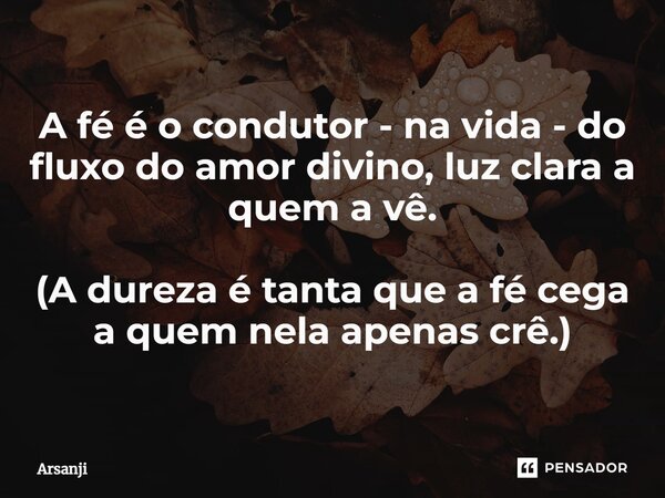A fé é o condutor - na vida - do fluxo do amor divino, luz clara a quem a vê. (A dureza é tanta que a fé cega a quem nela apenas crê.)... Frase de Arsanji.