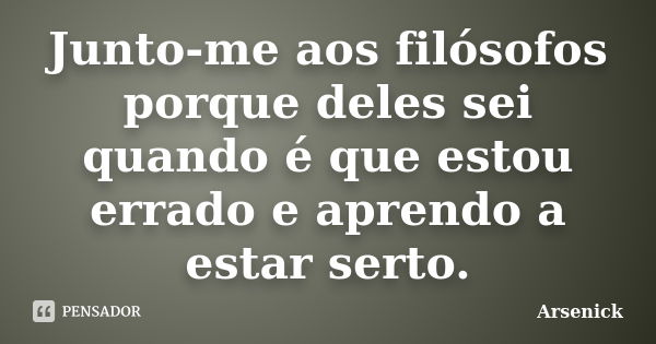 Junto-me aos filósofos porque deles sei quando é que estou errado e aprendo a estar serto.... Frase de Arsenick.