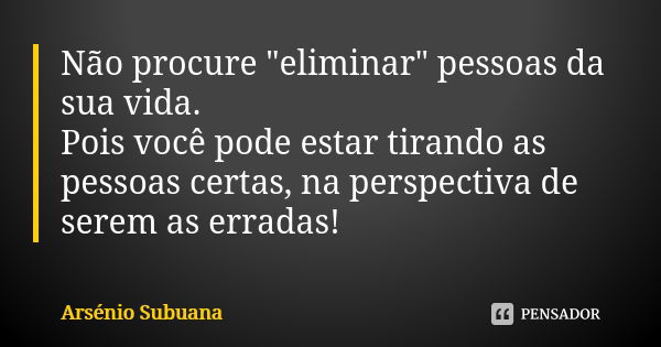 Não procure "eliminar" pessoas da sua vida. Pois você pode estar tirando as pessoas certas, na perspectiva de serem as erradas!... Frase de Arsénio Subuana.