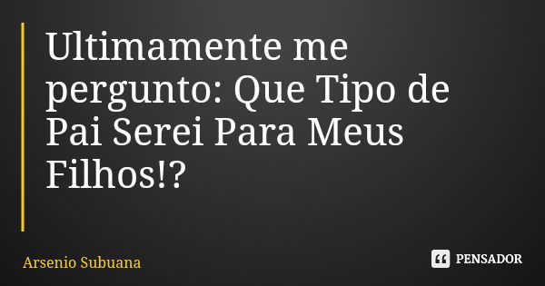 Ultimamente me pergunto: Que Tipo de Pai Serei Para Meus Filhos!?... Frase de Arsenio Subuana.