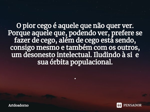 ⁠O pior cego é aquele que não quer ver. Porque aquele que, podendo ver, prefere se fazer de cego, além de cego está sendo, consigo mesmo e também com os outros,... Frase de Artdoadorno.