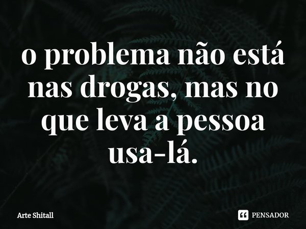 ⁠o problema não está nas drogas, mas no que leva a pessoa usa-lá.... Frase de Arte Shitall.