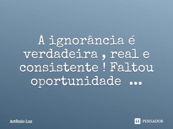 ⁠A ignorância é verdadeira , real e consistente ! Faltou oportunidade ...... Frase de Artêmio Luz.