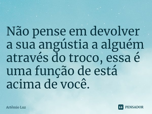 ⁠Não pense em devolver a sua angústia a alguém através do troco, essa é uma função de está acima de você.... Frase de Artêmio Luz.