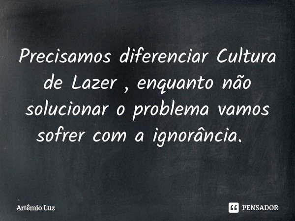 Precisamos diferenciar Cultura de Lazer , enquanto não solucionar o problema vamos sofrer com a ignorância. ⁠... Frase de Artêmio Luz.