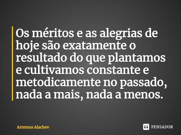 ⁠Os méritos e as alegrias de hoje são exatamente o resultado do que plantamos e cultivamos constante e metodicamente no passado, nada a mais, nada a menos.... Frase de Artemus Alachev.