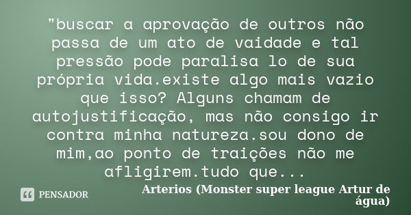 "buscar a aprovação de outros não passa de um ato de vaidade e tal pressão pode paralisa lo de sua própria vida.existe algo mais vazio que isso? Alguns cha... Frase de Arterios (Monster super league Artur de água).