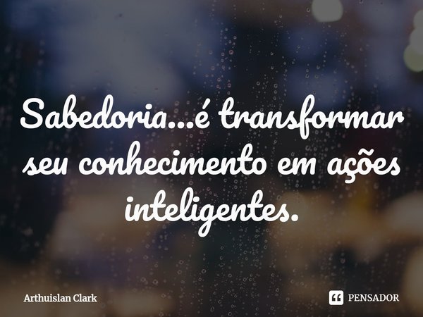 ⁠Sabedoria...é transformar seu conhecimento em ações inteligentes.... Frase de ARTHUISLAN CLARK.