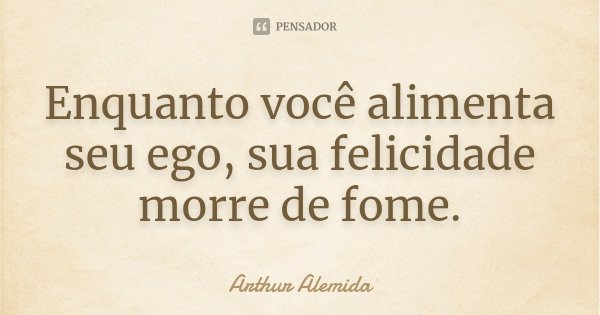 Enquanto você alimenta seu ego, sua felicidade morre de fome.... Frase de Arthur Alemida.