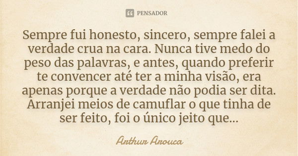 Sempre fui honesto, sincero, sempre falei a verdade crua na cara. Nunca tive medo do peso das palavras, e antes, quando preferir te convencer até ter a minha vi... Frase de Arthur Arouca.