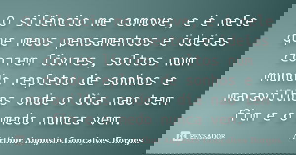 O silêncio me comove, e é nele que meus pensamentos e ideias correm livres, soltos num mundo repleto de sonhos e maravilhas onde o dia nao tem fim e o medo nunc... Frase de Arthur Augusto Gonçalves Borges.