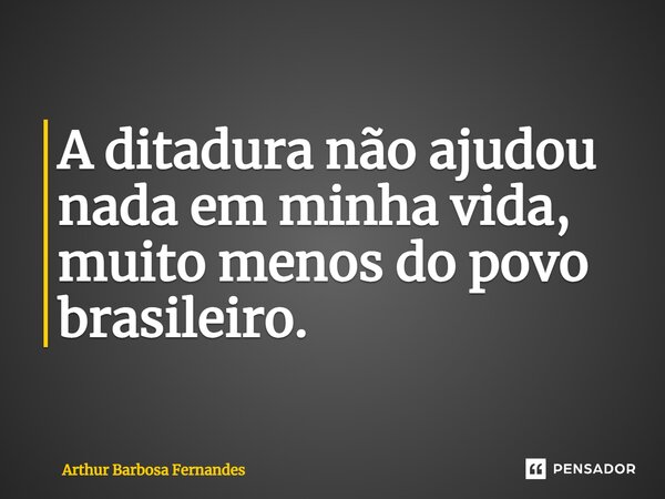 ⁠A ditadura não ajudou nada em minha vida, muito menos do povo brasileiro.... Frase de Arthur Barbosa Fernandes.