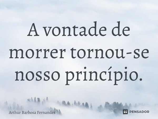 ⁠A vontade de morrer tornou-se nosso princípio.... Frase de Arthur Barbosa Fernandes.