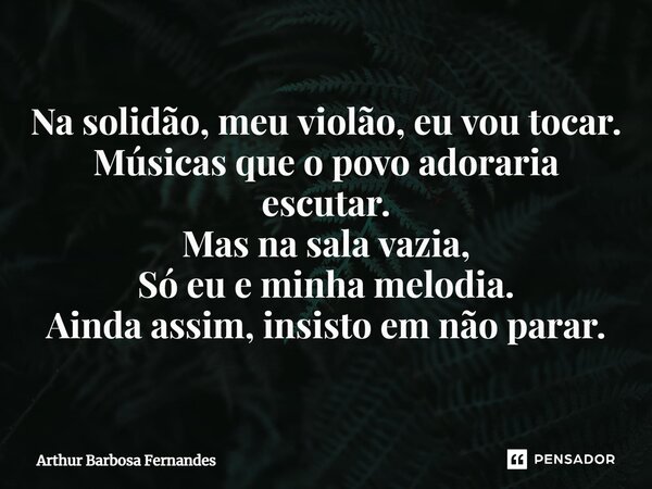 ⁠Na solidão, meu violão, eu vou tocar. Músicas que o povo adoraria escutar. Mas na sala vazia, Só eu e minha melodia. Ainda assim, insisto em não parar.... Frase de Arthur Barbosa Fernandes.