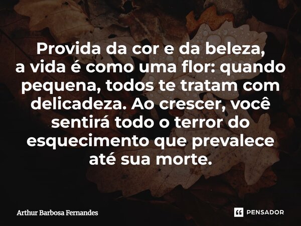 ⁠Provida da cor e da beleza, avida é como uma flor: quando pequena, todos te tratam com delicadeza. Ao crescer, você sentirá todo o terror do esquecimento que p... Frase de Arthur Barbosa Fernandes.