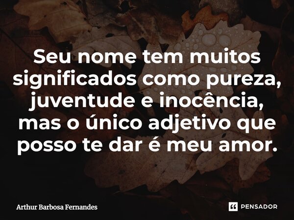 Seu nome tem muitos significados como pureza, juventude e inocência, mas o único adjetivo que posso te dar é meu amor.... Frase de Arthur Barbosa Fernandes.