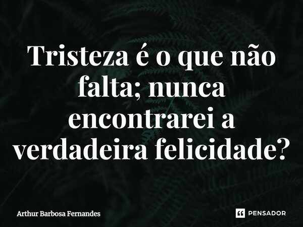 ⁠Tristeza é o que não falta; nunca encontrarei a verdadeira felicidade?... Frase de Arthur Barbosa Fernandes.
