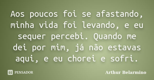 Aos poucos foi se afastando, minha vida foi levando, e eu sequer percebi. Quando me dei por mim, já não estavas aqui, e eu chorei e sofri.... Frase de Arthur Belarmino.