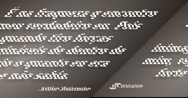 É na fraqueza q encontro meu verdadeiro eu. Pois quando tiro forças inimagináveis de dentro de mim, vejo o quanto eu era forte e não sabia.... Frase de Arthur Belarmino.