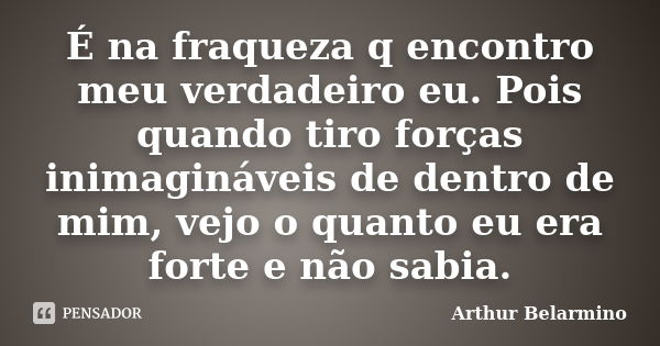 É na fraqueza q encontro meu verdadeiro eu. Pois quando tiro forças inimagináveis de dentro de mim, vejo o quanto eu era forte e não sabia.... Frase de Arthur Belarmino.