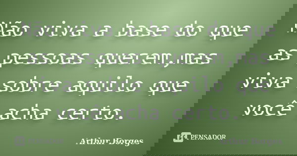 Não viva a base do que as pessoas querem,mas viva sobre aquilo que você acha certo.... Frase de Arthur Borges.