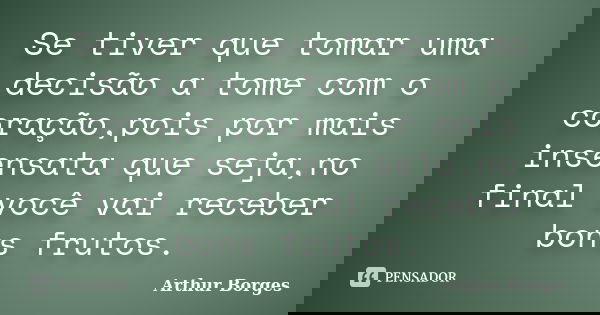 Se tiver que tomar uma decisão a tome com o coração,pois por mais insensata que seja,no final você vai receber bons frutos.... Frase de Arthur Borges.
