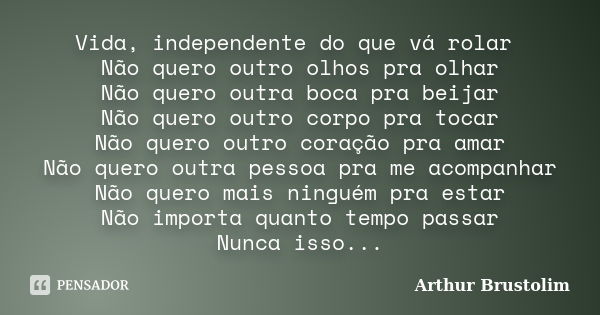 Vida, independente do que vá rolar Não quero outro olhos pra olhar Não quero outra boca pra beijar Não quero outro corpo pra tocar Não quero outro coração pra a... Frase de Arthur Brustolim.