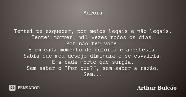 Aurora Tentei te esquecer, por meios legais e não legais. Tentei morrer, mil vezes todos os dias. Por não ter você. E em cada momento de euforia e anestesia. Sa... Frase de Arthur Bulcao.