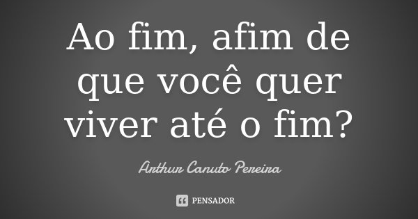 Ao fim, afim de que você quer viver até o fim?... Frase de Arthur Canuto Pereira.