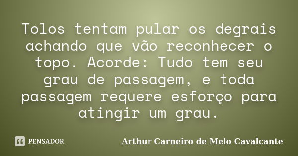 Tolos tentam pular os degrais achando que vão reconhecer o topo. Acorde: Tudo tem seu grau de passagem, e toda passagem requere esforço para atingir um grau.... Frase de Arthur Carneiro de Melo Cavalcante.