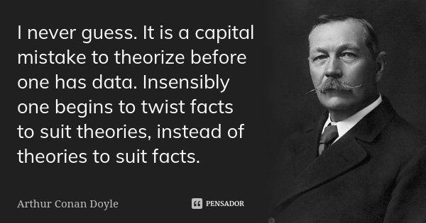 I never guess. It is a capital mistake to theorize before one has data. Insensibly one begins to twist facts to suit theories, instead of theories to suit facts... Frase de Arthur Conan Doyle.
