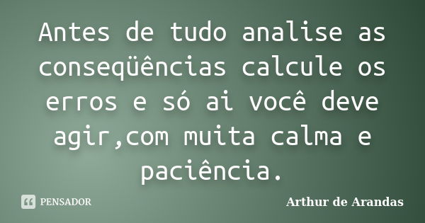 Antes de tudo analise as conseqüências calcule os erros e só ai você deve agir,com muita calma e paciência.... Frase de Arthur de Arandas.