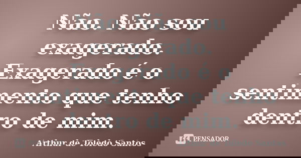 Não. Não sou exagerado. Exagerado é o sentimento que tenho dentro de mim.... Frase de Arthur de Toledo Santos.