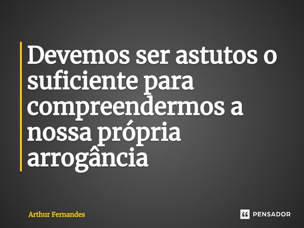 Devemos ser astutos o suficiente para compreendermos a nossa própria arrogância ⁠... Frase de Arthur Fernandes.