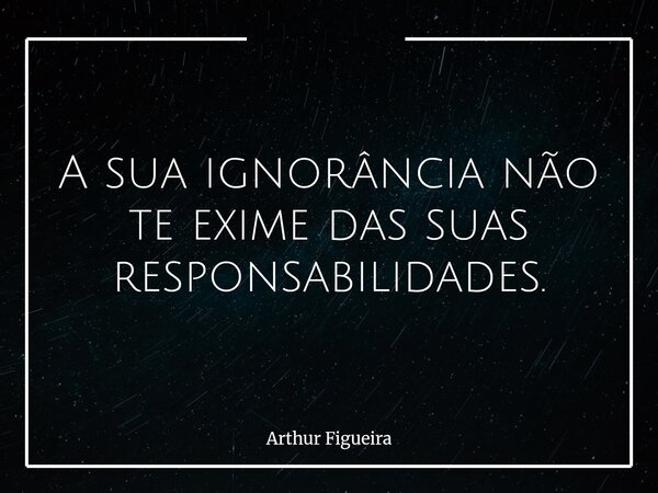 A sua ignorância não te exime das suas responsabilidades.... Frase de Arthur Figueira.