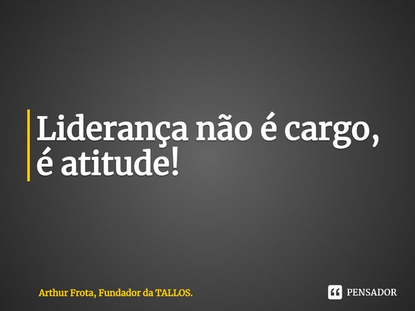 ⁠Liderança não é cargo, é atitude!... Frase de Arthur Frota, Fundador da TALLOS..