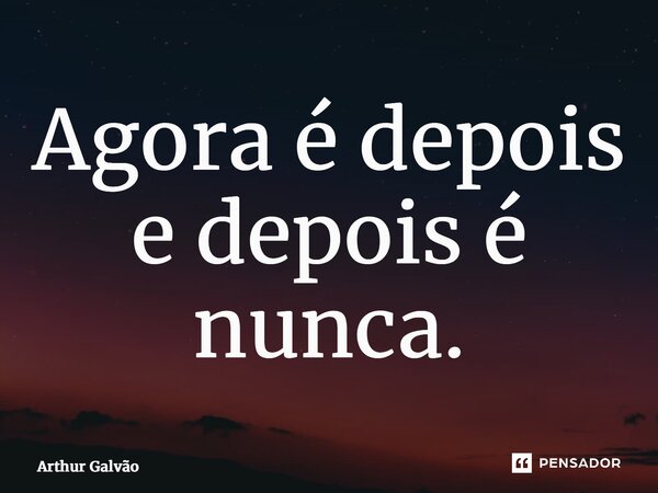 Agora é depois e depois é nunca.... Frase de Arthur Galvão.