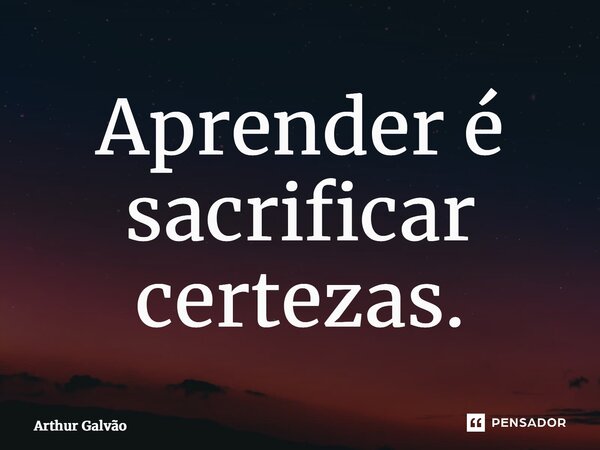 ⁠Aprender é sacrificar certezas.... Frase de Arthur Galvão.