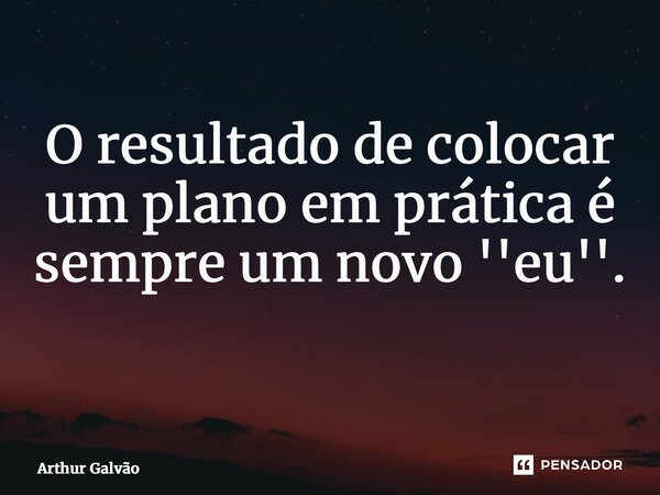O resultado de colocar um plano em prática é sempre um novo ''eu''. ⁠... Frase de Arthur Galvão.