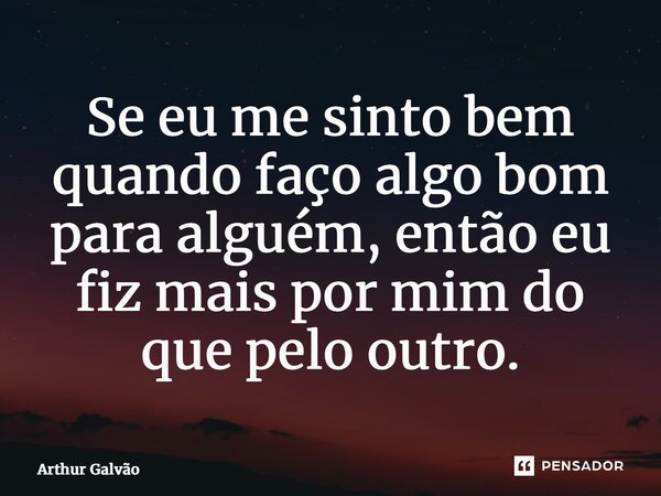 ⁠Se eu me sinto bem quando faço algo bom para alguém, então eu fiz mais por mim do que pelo outro.... Frase de Arthur Galvão.