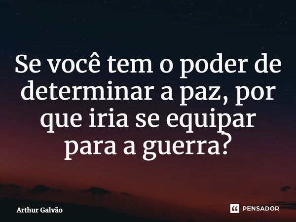 ⁠Se você tem o poder de determinar a paz, por que iria se equipar para a guerra?... Frase de Arthur Galvão.