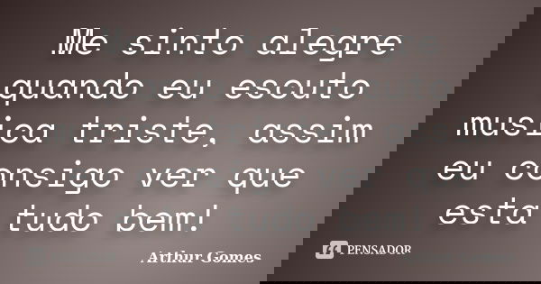 Me sinto alegre quando eu escuto musica triste, assim eu consigo ver que esta tudo bem!... Frase de Arthur Gomes.