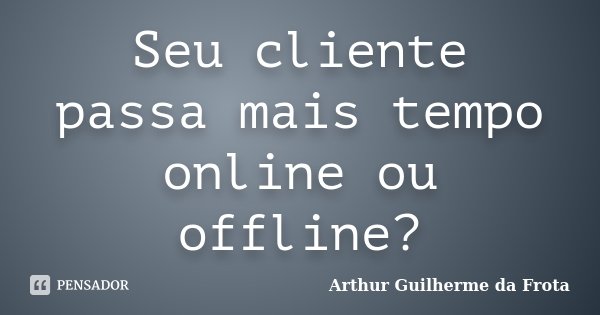 Seu cliente passa mais tempo online ou offline?... Frase de Arthur Guilherme da Frota.