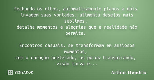 Fechando os olhos, automaticamente planos a dois invadem suas vontades, alimenta desejos mais sublimes, detalha momentos e alegrias que a realidade não permite.... Frase de Arthur Hendrix.