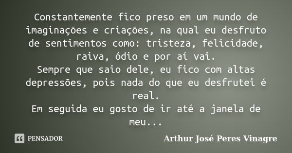 Constantemente fico preso em um mundo de imaginações e criações, na qual eu desfruto de sentimentos como: tristeza, felicidade, raiva, ódio e por aí vai. Sempre... Frase de Arthur José Peres Vinagre.