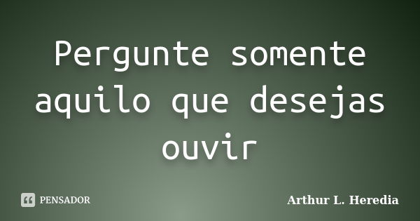 Pergunte somente aquilo que desejas ouvir... Frase de Arthur L. Heredia.