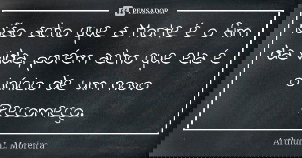 Não acho que a Morte é o fim da vida, porém acho que ela é o início de um novo Recomeço.... Frase de Arthur L. Moreira.